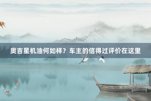 奥吉星机油何如样？车主的信得过评价在这里