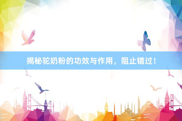 揭秘驼奶粉的功效与作用，阻止错过！