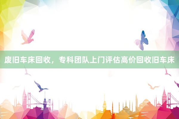 废旧车床回收，专科团队上门评估高价回收旧车床