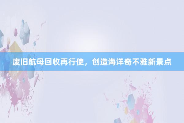 废旧航母回收再行使，创造海洋奇不雅新景点